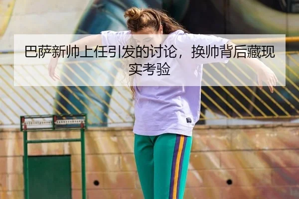 巴萨新帅上任引发的讨论，换帅背后藏现实考验