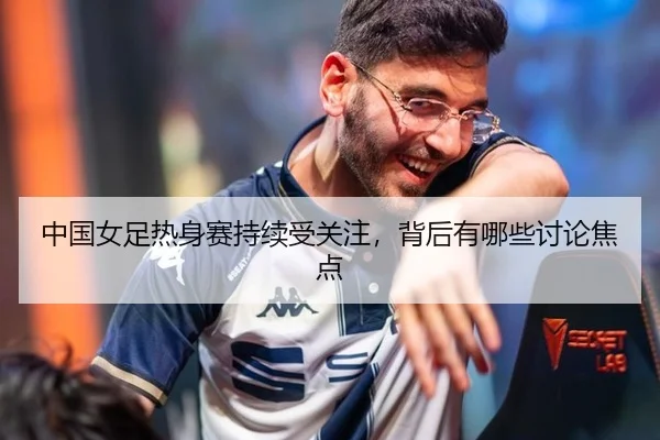 中国女足热身赛持续受关注，背后有哪些讨论焦点